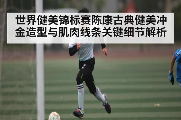 世界健美锦标赛陈康古典健美冲金造型与肌肉线条关键细节解析